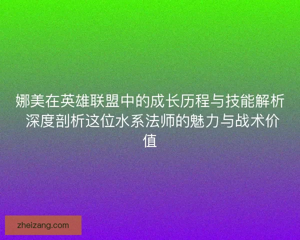 娜美在英雄联盟中的成长历程与技能解析 深度剖析这位水系法师的魅力与战术价值